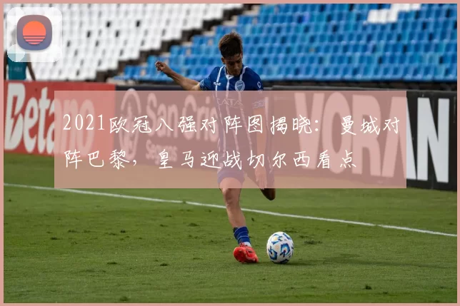 2021欧冠八强对阵图揭晓：曼城对阵巴黎，皇马迎战切尔西看点