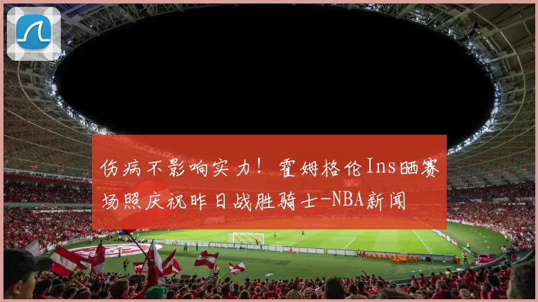 伤病不影响实力！霍姆格伦Ins晒赛场照庆祝昨日战胜骑士-NBA新闻