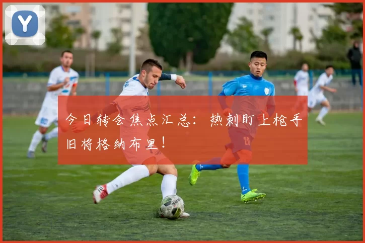 今日转会焦点汇总：热刺盯上枪手旧将格纳布里！