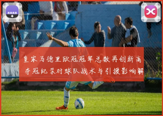 皇家马德里欧冠冠军总数再创新高 夺冠纪录对球队战术与引援影响解析