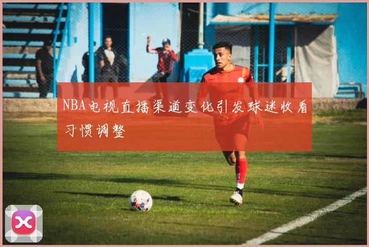 NBA电视直播渠道变化引发球迷收看习惯调整