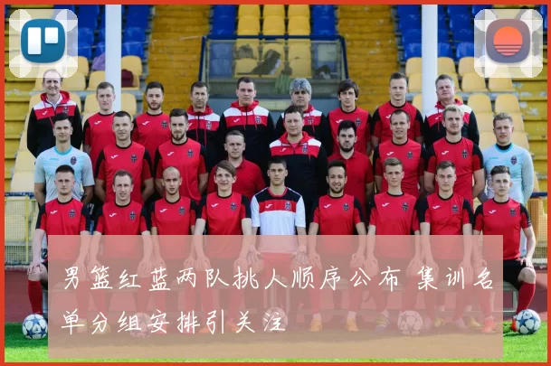 男篮红蓝两队挑人顺序公布 集训名单分组安排引关注