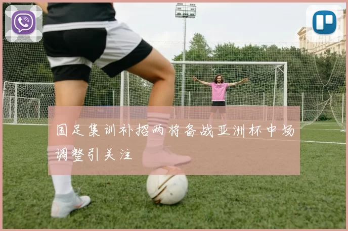 国足集训补招两将备战亚洲杯中场调整引关注