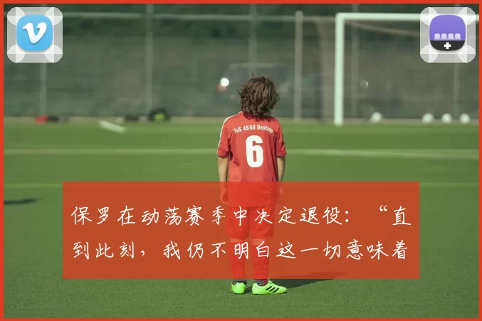 保罗在动荡赛季中决定退役：“直到此刻，我仍不明白这一切意味着什么”