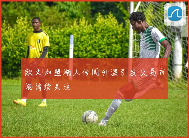 欧文加盟湖人传闻升温引发交易市场持续关注