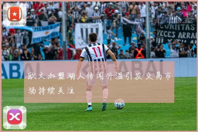 欧文加盟湖人传闻升温引发交易市场持续关注