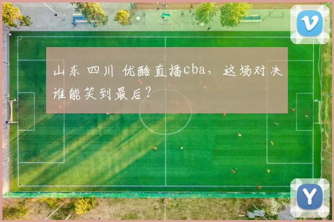 山东 四川 优酷直播cba，这场对决谁能笑到最后？
