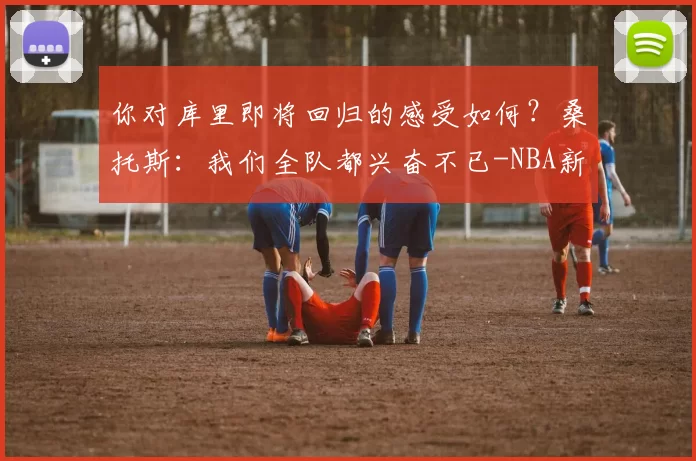 你对库里即将回归的感受如何？桑托斯：我们全队都兴奋不已-NBA新闻