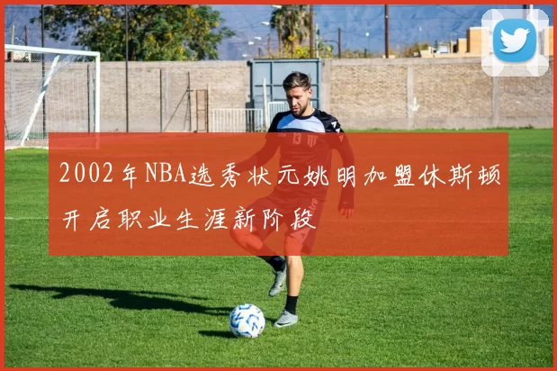 2002年NBA选秀状元姚明加盟休斯顿开启职业生涯新阶段