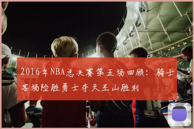 2016年NBA总决赛第五场回顾：骑士客场险胜勇士夺天王山胜利