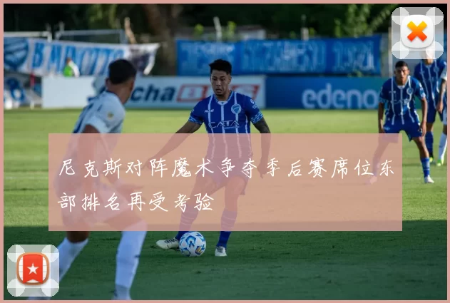 尼克斯对阵魔术争夺季后赛席位东部排名再受考验