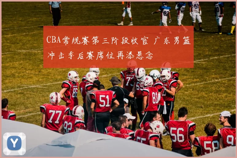 CBA常规赛第三阶段收官 广东男篮冲击季后赛席位再添悬念