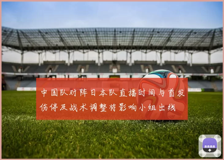 中国队对阵日本队直播时间与首发伤停及战术调整将影响小组出线
