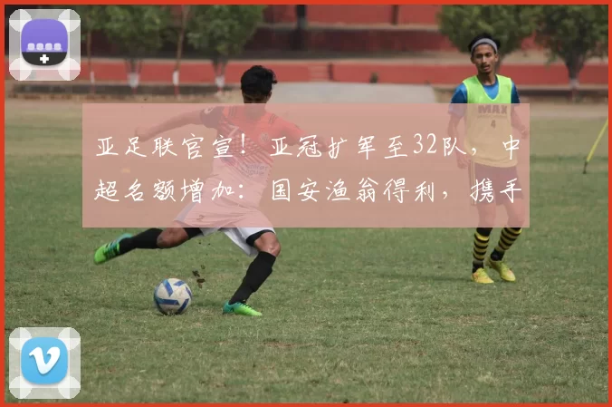 亚足联官宣！亚冠扩军至32队，中超名额增加：国安渔翁得利，携手海港参赛_联赛_附加赛_1