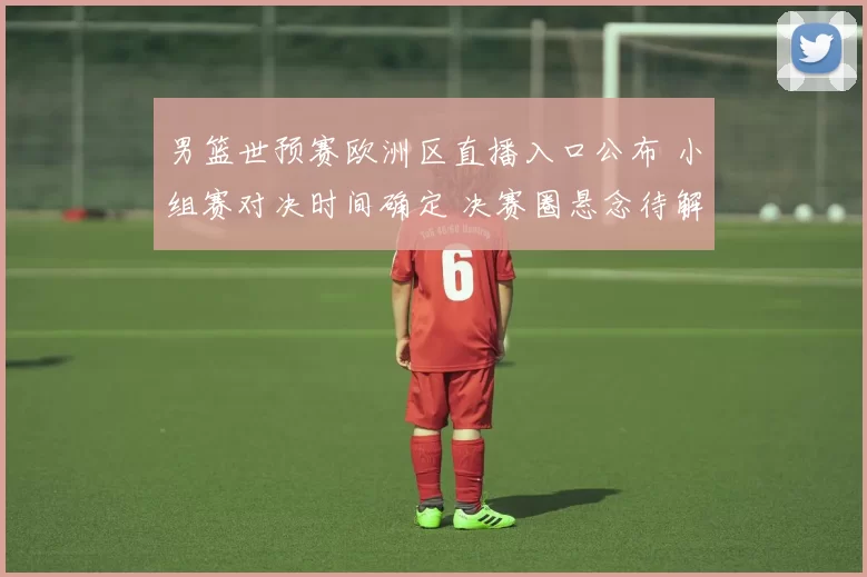 男篮世预赛欧洲区直播入口公布 小组赛对决时间确定 决赛圈悬念待解
