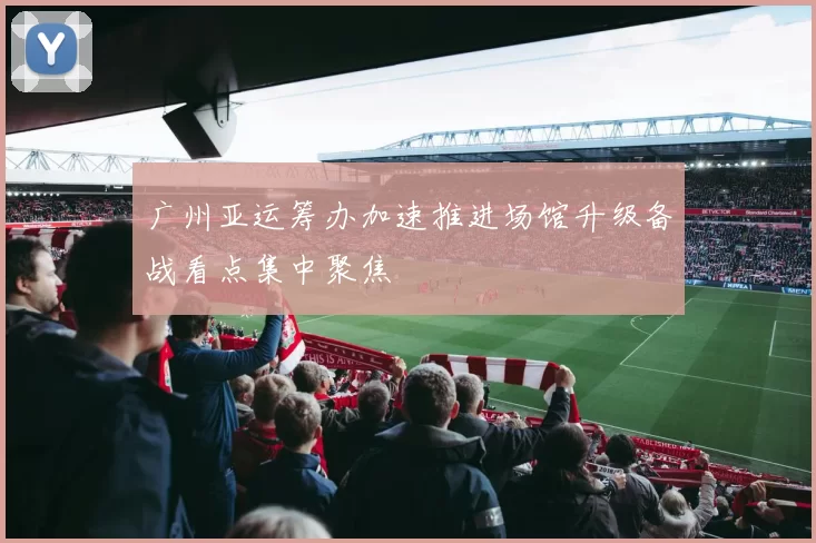 广州亚运筹办加速推进场馆升级备战看点集中聚焦