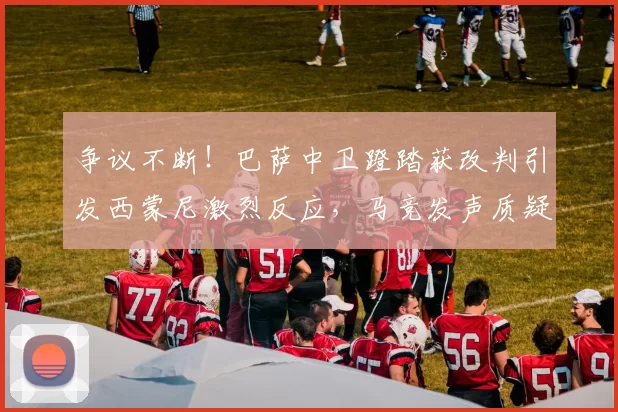 争议不断！巴萨中卫蹬踏获改判引发西蒙尼激烈反应，马竞发声质疑_马丁_比赛_红牌