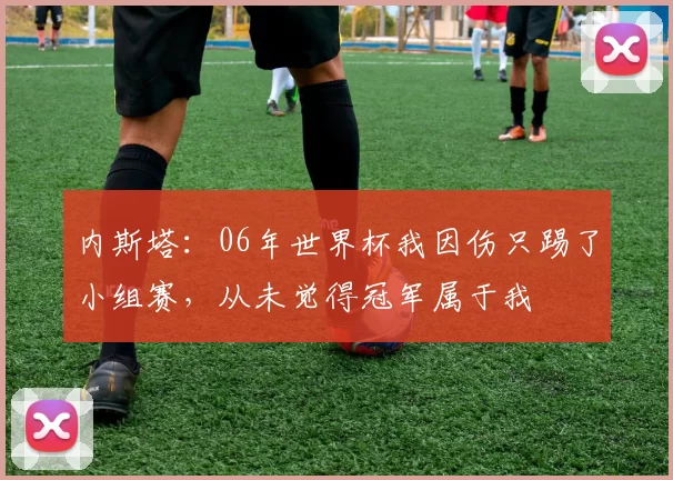 内斯塔：06年世界杯我因伤只踢了小组赛，从未觉得冠军属于我