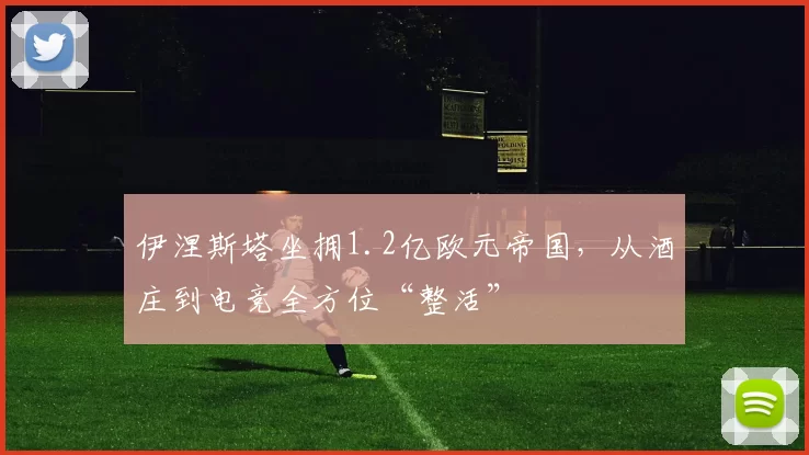 伊涅斯塔坐拥1.2亿欧元帝国，从酒庄到电竞全方位“整活”