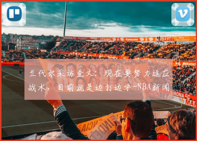 兰代尔采访全文：现在要努力适应战术，目前就是边打边学-NBA新闻