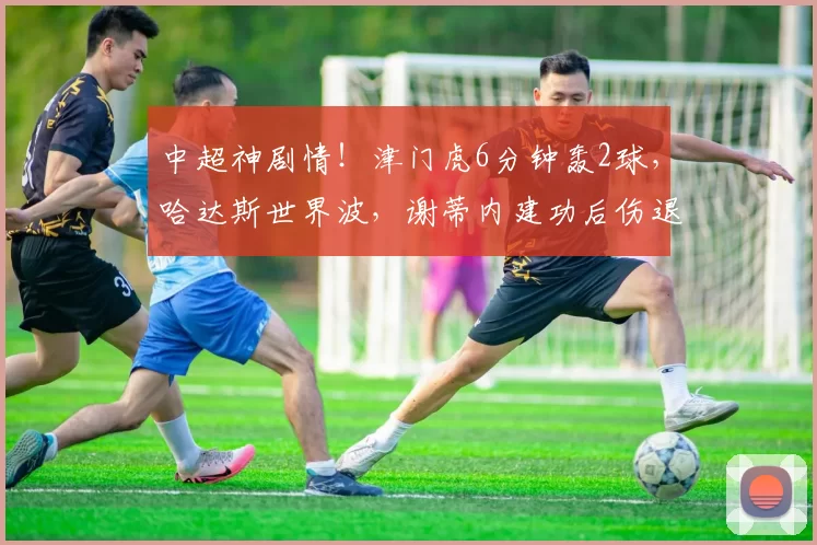 中超神剧情！津门虎6分钟轰2球，哈达斯世界波，谢蒂内建功后伤退