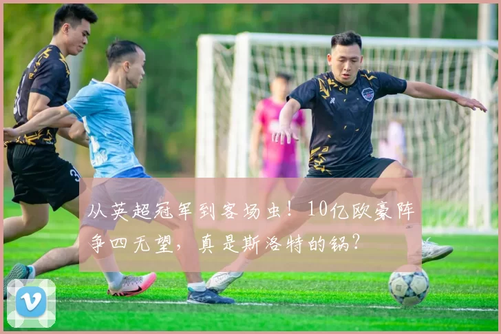 从英超冠军到客场虫！10亿欧豪阵争四无望，真是斯洛特的锅？