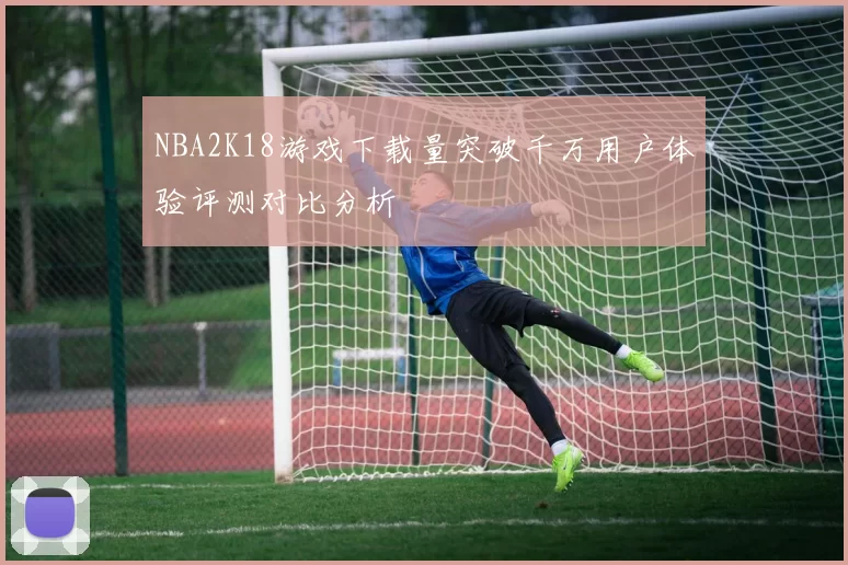 NBA2K18游戏下载量突破千万用户体验评测对比分析