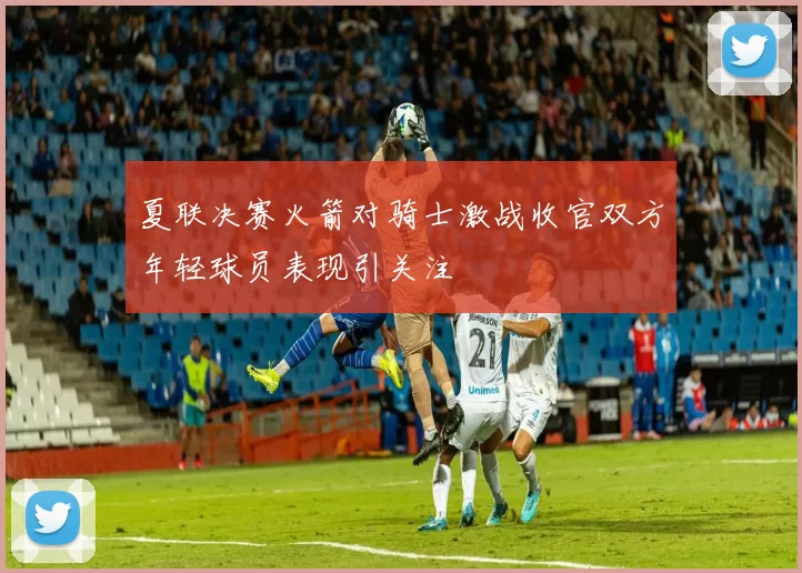 夏联决赛火箭对骑士激战收官双方年轻球员表现引关注