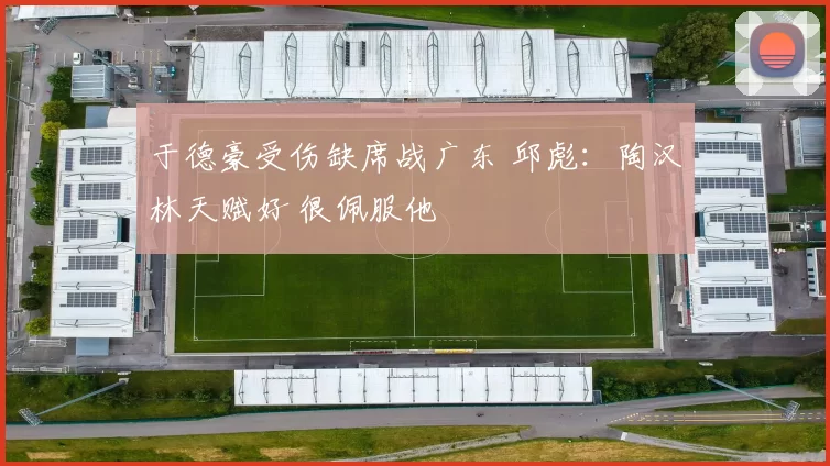 于德豪受伤缺席战广东 邱彪：陶汉林天赋好 很佩服他