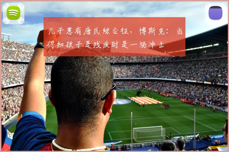 儿子患有唐氏综合征，博斯克：当得知孩子是残疾时是一场冲击