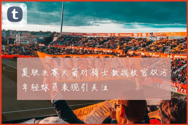 夏联决赛火箭对骑士激战收官双方年轻球员表现引关注