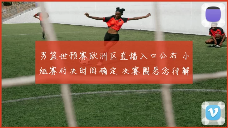 男篮世预赛欧洲区直播入口公布 小组赛对决时间确定 决赛圈悬念待解