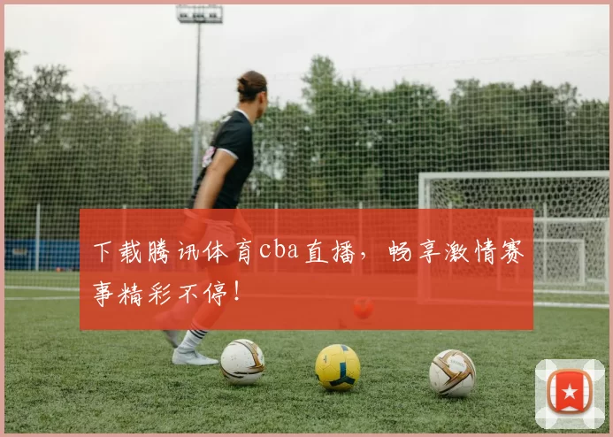 下载腾讯体育cba直播，畅享激情赛事精彩不停！