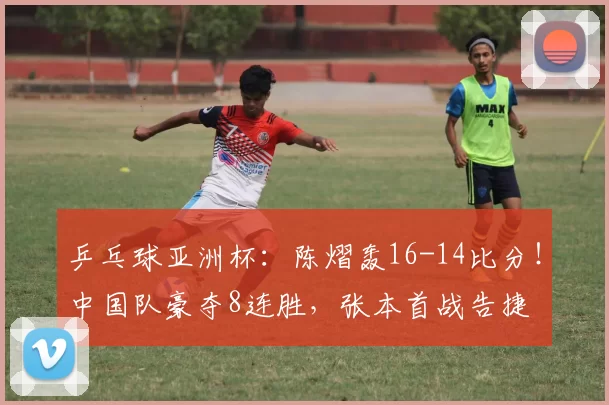 乒乓球亚洲杯：陈熠轰16-14比分！中国队豪夺8连胜，张本首战告捷