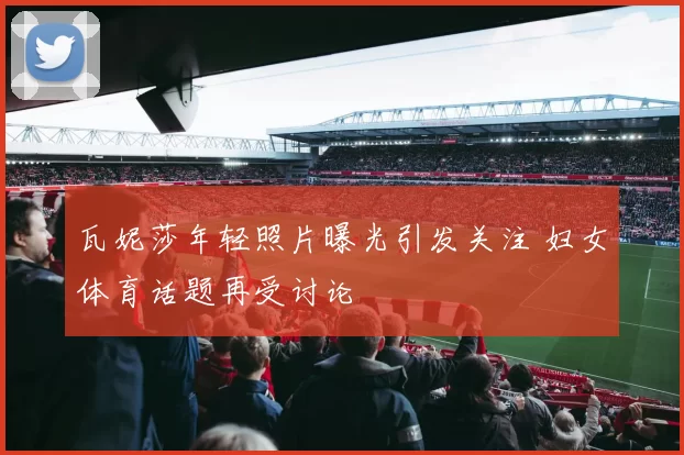 瓦妮莎年轻照片曝光引发关注 妇女体育话题再受讨论