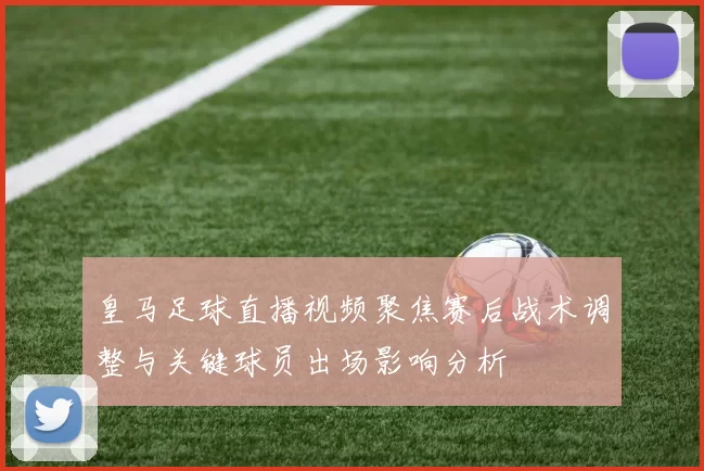 皇马足球直播视频聚焦赛后战术调整与关键球员出场影响分析