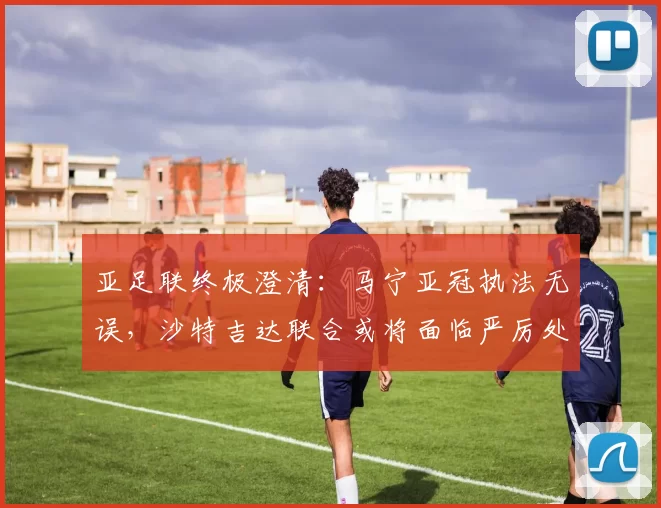 亚足联终极澄清：马宁亚冠执法无误，沙特吉达联合或将面临严厉处罚_裁判_1