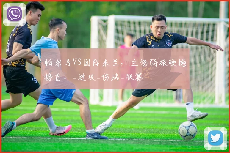 帕尔马VS国际米兰，主场弱旅硬撼榜首！_进攻_伤病_联赛