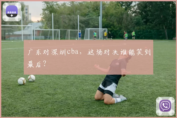 广东对深圳cba，这场对决谁能笑到最后？