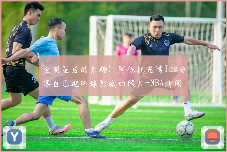 全明星后的乐趣！阿德托昆博Ins分享自己逛环球影城的照片-NBA新闻