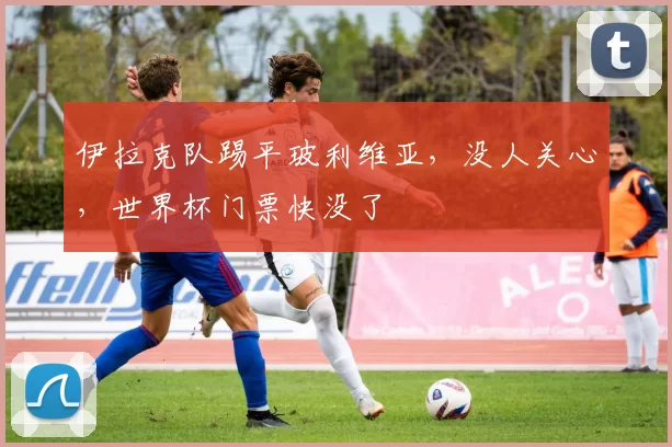 伊拉克队踢平玻利维亚，没人关心，世界杯门票快没了