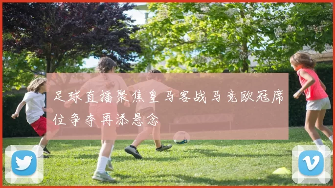 足球直播聚焦皇马客战马竞欧冠席位争夺再添悬念