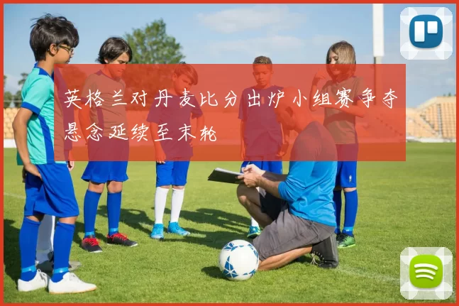 英格兰对丹麦比分出炉小组赛争夺悬念延续至末轮