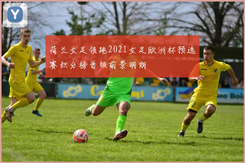 荷兰女足领跑2021女足欧洲杯预选赛积分榜晋级前景明朗