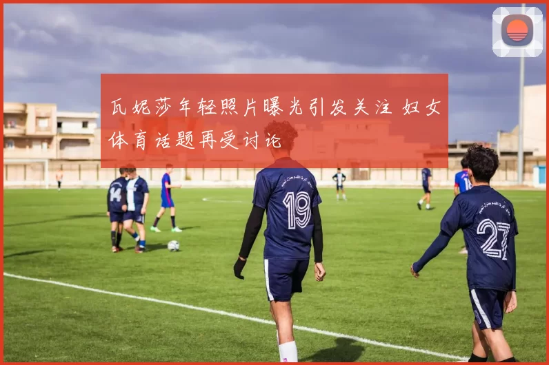 瓦妮莎年轻照片曝光引发关注 妇女体育话题再受讨论