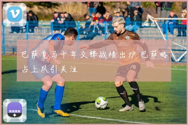 巴萨皇马十年交锋战绩出炉 巴萨略占上风引关注