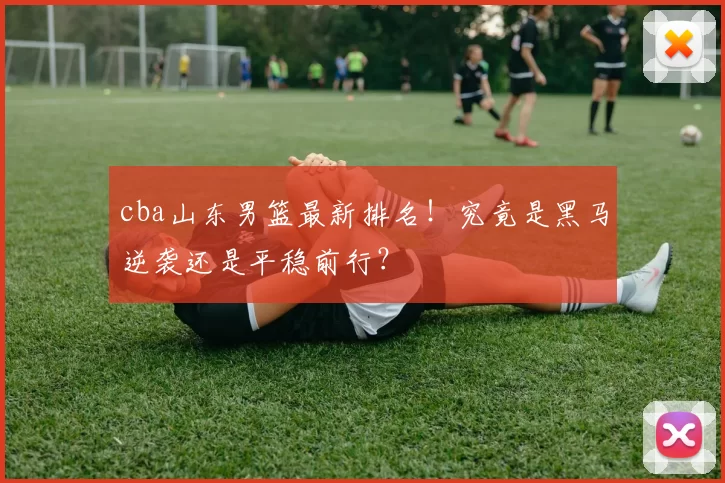 cba山东男篮最新排名！究竟是黑马逆袭还是平稳前行？