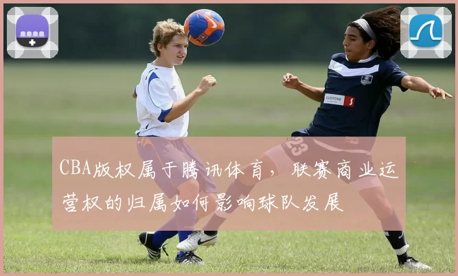 CBA版权属于腾讯体育，联赛商业运营权的归属如何影响球队发展