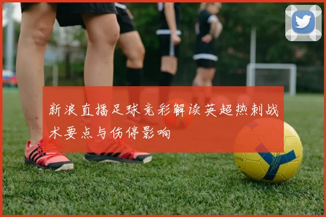 新浪直播足球竞彩解读英超热刺战术要点与伤停影响